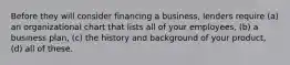 Before they will consider financing a business, lenders require (a) an organizational chart that lists all of your employees, (b) a business plan, (c) the history and background of your product, (d) all of these.