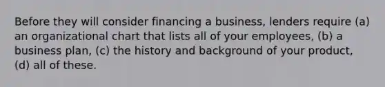 Before they will consider financing a business, lenders require (a) an organizational chart that lists all of your employees, (b) a business plan, (c) the history and background of your product, (d) all of these.