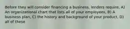 Before they will consider financing a business, lenders require, A) An organizational chart that lists all of your employees, B) A business plan, C) the history and background of your product, D) all of these