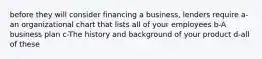 before they will consider financing a business, lenders require a- an organizational chart that lists all of your employees b-A business plan c-The history and background of your product d-all of these