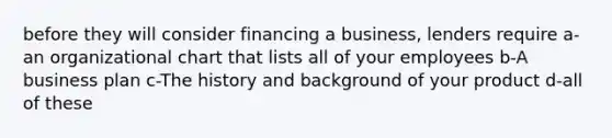 before they will consider financing a business, lenders require a- an organizational chart that lists all of your employees b-A business plan c-The history and background of your product d-all of these