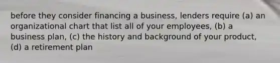 before they consider financing a business, lenders require (a) an organizational chart that list all of your employees, (b) a business plan, (c) the history and background of your product, (d) a retirement plan