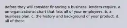 Before they will consider financing a business, lenders require. a. an organizational chart that lists all of your employees. b. a business plan. c. the history and background of your product. d. all of these