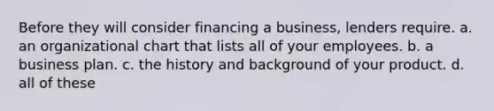 Before they will consider financing a business, lenders require. a. an organizational chart that lists all of your employees. b. a business plan. c. the history and background of your product. d. all of these