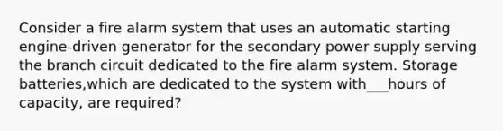 Consider a fire alarm system that uses an automatic starting engine-driven generator for the secondary power supply serving the branch circuit dedicated to the fire alarm system. Storage batteries,which are dedicated to the system with___hours of capacity, are required?