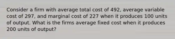 Consider a firm with average total cost of 492, average variable cost of 297, and marginal cost of 227 when it produces 100 units of output. What is the firms average fixed cost when it produces 200 units of output?