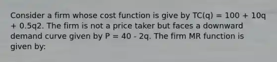 Consider a firm whose cost function is give by TC(q) = 100 + 10q + 0.5q2. The firm is not a price taker but faces a downward demand curve given by P = 40 - 2q. The firm MR function is given by: