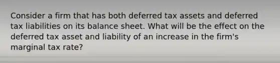 Consider a firm that has both deferred tax assets and deferred tax liabilities on its balance sheet. What will be the effect on the deferred tax asset and liability of an increase in the firm's marginal tax rate?