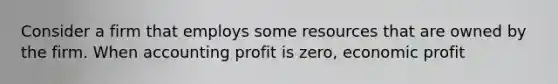 Consider a firm that employs some resources that are owned by the firm. When accounting profit is zero, economic profit