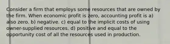 Consider a firm that employs some resources that are owned by the firm. When economic profit is zero, accounting profit is a) also zero. b) negative. c) equal to the implicit costs of using owner-supplied resources. d) positive and equal to the opportunity cost of all the resources used in production.