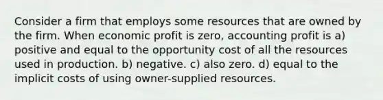 Consider a firm that employs some resources that are owned by the firm. When economic profit is zero, accounting profit is a) positive and equal to the opportunity cost of all the resources used in production. b) negative. c) also zero. d) equal to the implicit costs of using owner-supplied resources.