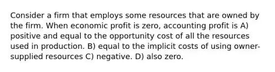 Consider a firm that employs some resources that are owned by the firm. When economic profit is zero, accounting profit is A) positive and equal to the opportunity cost of all the resources used in production. B) equal to the implicit costs of using owner-supplied resources C) negative. D) also zero.