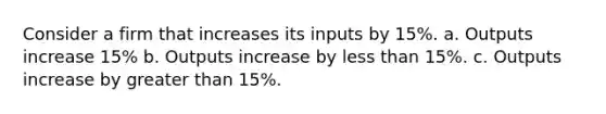 Consider a firm that increases its inputs by 15%. a. Outputs increase 15% b. Outputs increase by less than 15%. c. Outputs increase by greater than 15%.