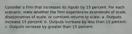 Consider a firm that increases its inputs by 15 percent. For each scenario, state whether the firm experiences economies of scale, diseconomies of scale, or constant returns to scale. a. Outputs increase 15 percent: b. Outputs increase by less than 15 percent: c. Outputs increase by greater than 15 percent: