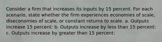 Consider a firm that increases its inputs by 15 percent. For each scenario, state whether the firm experiences economies of scale, diseconomies of scale, or constant returns to scale. a. Outputs increase 15 percent: b. Outputs increase by <a href='https://www.questionai.com/knowledge/k7BtlYpAMX-less-than' class='anchor-knowledge'>less than</a> 15 percent: c. Outputs increase by <a href='https://www.questionai.com/knowledge/ktgHnBD4o3-greater-than' class='anchor-knowledge'>greater than</a> 15 percent: