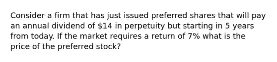 Consider a firm that has just issued preferred shares that will pay an annual dividend of 14 in perpetuity but starting in 5 years from today. If the market requires a return of 7% what is the price of the preferred stock?