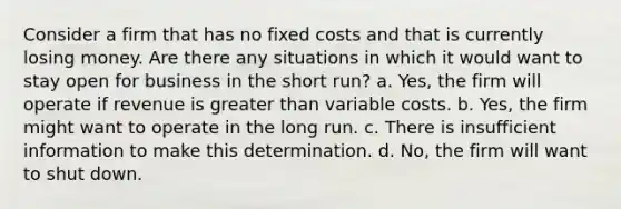 Consider a firm that has no fixed costs and that is currently losing money. Are there any situations in which it would want to stay open for business in the short run? a. Yes, the firm will operate if revenue is <a href='https://www.questionai.com/knowledge/ktgHnBD4o3-greater-than' class='anchor-knowledge'>greater than</a> variable costs. b. Yes, the firm might want to operate in the long run. c. There is insufficient information to make this determination. d. No, the firm will want to shut down.