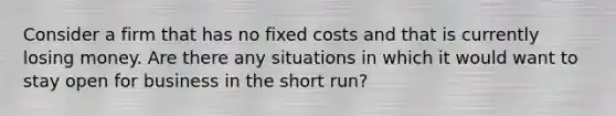 Consider a firm that has no fixed costs and that is currently losing money. Are there any situations in which it would want to stay open for business in the short run?