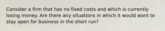 Consider a firm that has no fixed costs and which is currently losing money. Are there any situations in which it would want to stay open for business in the short run?