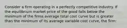 Consider a firm operating in a perfectly competitive industry. If the equilibrium market price of the good falls below the minimum of the firms average total cost curve but is greater than the minimum of its average variable cost curve, the firm: