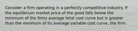 Consider a firm operating in a perfectly competitive industry. If the equilibrium market price of the good falls below the minimum of the firms average total cost curve but is greater than the minimum of its average variable cost curve, the firm: