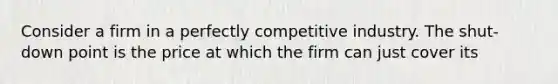 Consider a firm in a perfectly competitive industry. The shut-down point is the price at which the firm can just cover its