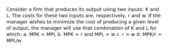 Consider a firm that produces its output using two inputs: K and L. The costs for these two inputs are, respectively, r and w. If the manager wishes to minimize the cost of producing a given level of output, the manager will use that combination of K and L for which: a. MPK = MPL b. MPK = r and MPL = w c. r = w d. MPK/r = MPL/w