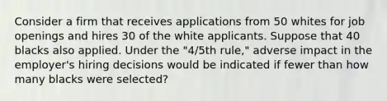 Consider a firm that receives applications from 50 whites for job openings and hires 30 of the white applicants. Suppose that 40 blacks also applied. Under the "4/5th rule," adverse impact in the employer's hiring decisions would be indicated if fewer than how many blacks were selected?