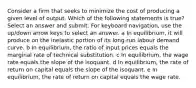 Consider a firm that seeks to minimize the cost of producing a given level of output. Which of the following statements is true? Select an answer and submit. For keyboard navigation, use the up/down arrow keys to select an answer. a In equilibrium, it will produce on the inelastic portion of its long-run labour demand curve. b In equilibrium, the ratio of input prices equals the marginal rate of technical substitution. c In equilibrium, the wage rate equals the slope of the isoquant. d In equilibrium, the rate of return on capital equals the slope of the isoquant. e In equilibrium, the rate of return on capital equals the wage rate.