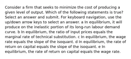 Consider a firm that seeks to minimize the cost of producing a given level of output. Which of the following statements is true? Select an answer and submit. For keyboard navigation, use the up/down arrow keys to select an answer. a In equilibrium, it will produce on the inelastic portion of its long-run labour demand curve. b In equilibrium, the ratio of input prices equals the marginal rate of technical substitution. c In equilibrium, the wage rate equals the slope of the isoquant. d In equilibrium, the rate of return on capital equals the slope of the isoquant. e In equilibrium, the rate of return on capital equals the wage rate.