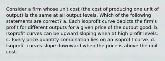 Consider a firm whose unit cost (the cost of producing one unit of output) is the same at all output levels. Which of the following statements are correct? a. Each isoprofit curve depicts the firm's profit for different outputs for a given price of the output good. b. Isoprofit curves can be upward-sloping when at high profit levels. c. Every price-quantity combination lies on an isoprofit curve. d. Isoprofit curves slope downward when the price is above the unit cost.