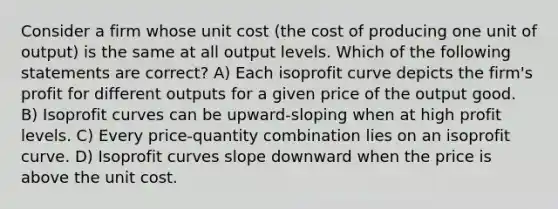 Consider a firm whose unit cost (the cost of producing one unit of output) is the same at all output levels. Which of the following statements are correct? A) Each isoprofit curve depicts the firm's profit for different outputs for a given price of the output good. B) Isoprofit curves can be upward-sloping when at high profit levels. C) Every price-quantity combination lies on an isoprofit curve. D) Isoprofit curves slope downward when the price is above the unit cost.