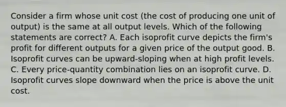 Consider a firm whose unit cost (the cost of producing one unit of output) is the same at all output levels. Which of the following statements are correct? A. Each isoprofit curve depicts the firm's profit for different outputs for a given price of the output good. B. Isoprofit curves can be upward-sloping when at high profit levels. C. Every price-quantity combination lies on an isoprofit curve. D. Isoprofit curves slope downward when the price is above the unit cost.