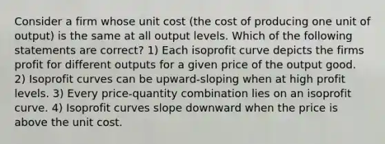 Consider a firm whose unit cost (the cost of producing one unit of output) is the same at all output levels. Which of the following statements are correct? 1) Each isoprofit curve depicts the firms profit for different outputs for a given price of the output good. 2) Isoprofit curves can be upward-sloping when at high profit levels. 3) Every price-quantity combination lies on an isoprofit curve. 4) Isoprofit curves slope downward when the price is above the unit cost.