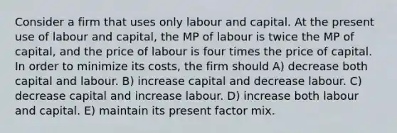 Consider a firm that uses only labour and capital. At the present use of labour and capital, the MP of labour is twice the MP of capital, and the price of labour is four times the price of capital. In order to minimize its costs, the firm should A) decrease both capital and labour. B) increase capital and decrease labour. C) decrease capital and increase labour. D) increase both labour and capital. E) maintain its present factor mix.