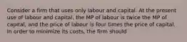 Consider a firm that uses only labour and capital. At the present use of labour and capital, the MP of labour is twice the MP of capital, and the price of labour is four times the price of capital. In order to minimize its costs, the firm should