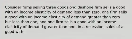 Consider firms selling three goodslong dashone firm sells a good with an income elasticity of demand less than​ zero, one firm sells a good with an income elasticity of demand greater than zero but less than​ one, and one firm sells a good with an income elasticity of demand greater than one. In a​ recession, sales of a good with