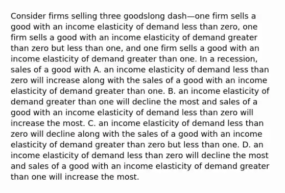 Consider firms selling three goodslong dash—one firm sells a good with an income elasticity of demand less than​ zero, one firm sells a good with an income elasticity of demand greater than zero but less than​ one, and one firm sells a good with an income elasticity of demand greater than one. In a​ recession, sales of a good with A. an income elasticity of demand less than zero will increase along with the sales of a good with an income elasticity of demand greater than one. B. an income elasticity of demand greater than one will decline the most and sales of a good with an income elasticity of demand less than zero will increase the most. C. an income elasticity of demand less than zero will decline along with the sales of a good with an income elasticity of demand greater than zero but less than one. D. an income elasticity of demand less than zero will decline the most and sales of a good with an income elasticity of demand greater than one will increase the most.