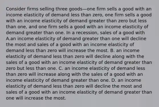 Consider firms selling three goods—one firm sells a good with an income elasticity of demand less than​ zero, one firm sells a good with an income elasticity of demand greater than zero but less than​ one, and one firm sells a good with an income elasticity of demand greater than one. In a​ recession, sales of a good with A.an income elasticity of demand greater than one will decline the most and sales of a good with an income elasticity of demand less than zero will increase the most. B. an income elasticity of demand less than zero will decline along with the sales of a good with an income elasticity of demand greater than zero but less than one. C. an income elasticity of demand less than zero will increase along with the sales of a good with an income elasticity of demand greater than one. D. an income elasticity of demand less than zero will decline the most and sales of a good with an income elasticity of demand greater than one will increase the most.