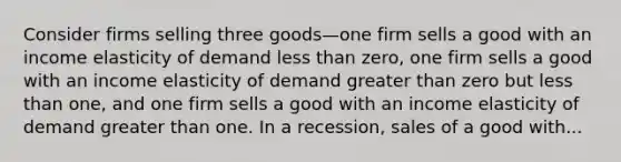 Consider firms selling three goods—one firm sells a good with an income elasticity of demand less than​ zero, one firm sells a good with an income elasticity of demand greater than zero but less than​ one, and one firm sells a good with an income elasticity of demand greater than one. In a​ recession, sales of a good with...