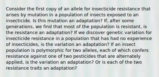 Consider the first copy of an allele for insecticide resistance that arises by mutation in a population of insects exposed to an insecticide. Is this mutation an adaptation? If, after some generations, we find that most of the population is resistant, is the resistance an adaptation? If we discover genetic variation for insecticide resistance in a population that has had no experience of insecticides, is the variation an adaptation? If an insect population is polymorphic for two alleles, each of which confers resistance against one of two pesticides that are alternately applied, is the variation an adaptation? Or is each of the two resistance traits an adaptation?