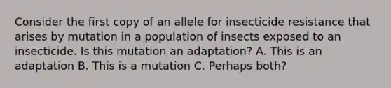 Consider the first copy of an allele for insecticide resistance that arises by mutation in a population of insects exposed to an insecticide. Is this mutation an adaptation? A. This is an adaptation B. This is a mutation C. Perhaps both?