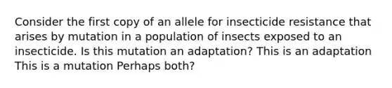 Consider the first copy of an allele for insecticide resistance that arises by mutation in a population of insects exposed to an insecticide. Is this mutation an adaptation? This is an adaptation This is a mutation Perhaps both?