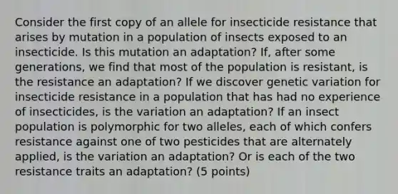 Consider the first copy of an allele for insecticide resistance that arises by mutation in a population of insects exposed to an insecticide. Is this mutation an adaptation? If, after some generations, we find that most of the population is resistant, is the resistance an adaptation? If we discover genetic variation for insecticide resistance in a population that has had no experience of insecticides, is the variation an adaptation? If an insect population is polymorphic for two alleles, each of which confers resistance against one of two pesticides that are alternately applied, is the variation an adaptation? Or is each of the two resistance traits an adaptation? (5 points)