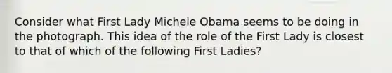 Consider what First Lady Michele Obama seems to be doing in the photograph. This idea of the role of the First Lady is closest to that of which of the following First Ladies?