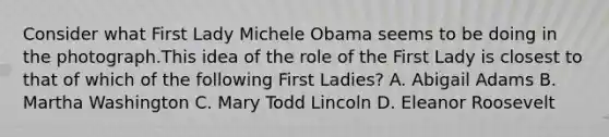 Consider what First Lady Michele Obama seems to be doing in the photograph.This idea of the role of the First Lady is closest to that of which of the following First Ladies? A. Abigail Adams B. Martha Washington C. Mary Todd Lincoln D. Eleanor Roosevelt