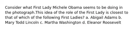 Consider what First Lady Michele Obama seems to be doing in the photograph.This idea of the role of the First Lady is closest to that of which of the following First Ladies? a. Abigail Adams b. Mary Todd Lincoln c. Martha Washington d. Eleanor Roosevelt