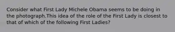 Consider what First Lady Michele Obama seems to be doing in the photograph.This idea of the role of the First Lady is closest to that of which of the following First Ladies?