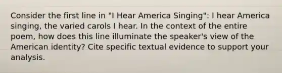 Consider the first line in "I Hear America Singing": I hear America singing, the varied carols I hear. In the context of the entire poem, how does this line illuminate the speaker's view of the American identity? Cite specific textual evidence to support your analysis.