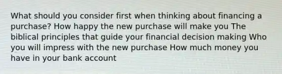 What should you consider first when thinking about financing a purchase? How happy the new purchase will make you The biblical principles that guide your financial decision making Who you will impress with the new purchase How much money you have in your bank account